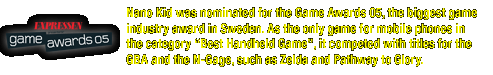 Nano Kid was nominated for the Game Awards 05, the biggest game industry award in Sweden. As the only game for mobile phones it competed against titles for the GBA and the N-Gage such as Zelda and Pathway to Glory.