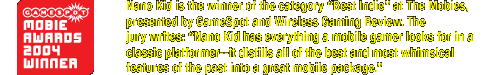 Nano Kid is the winner of the 'Best Indie Game' award at the 2004 Mobies, presented by GameSpot and Wireless Gaming Review. The jury writes: 'Nano Kid has everything a mobile gamer looks for in a classic platformer--it distills all the best and most whimsical features of the past into a great mobile package.'